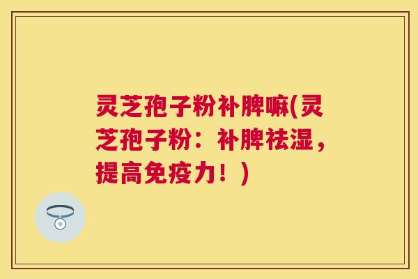 灵芝孢子粉补脾嘛(灵芝孢子粉：补脾祛湿，提高免疫力！)