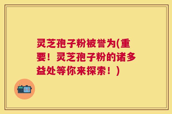 灵芝孢子粉被誉为(重要！灵芝孢子粉的诸多益处等你来探索！)