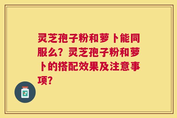 灵芝孢子粉和萝卜能同服么?灵芝孢子粉和萝卜的搭配效果及注意事项? 灵芝孢子粉和萝卜能同服么?灵芝孢子粉和萝卜的搭配效果及注意事项?