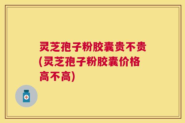 灵芝孢子粉胶囊贵不贵(灵芝孢子粉胶囊价格高不高) 灵芝孢子粉胶囊贵不贵(灵芝孢子粉胶囊价格高不高)