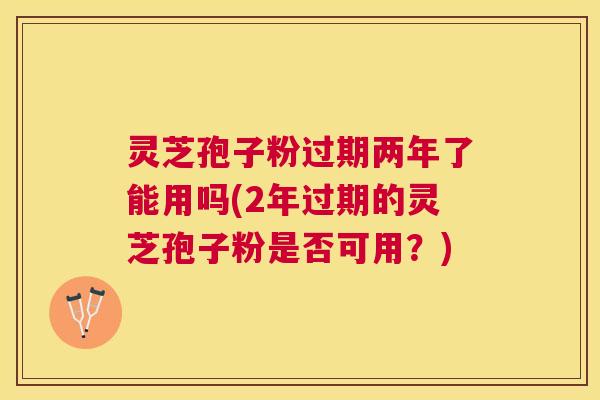 灵芝孢子粉过期两年了能用吗(2年过期的灵芝孢子粉是否可用？)