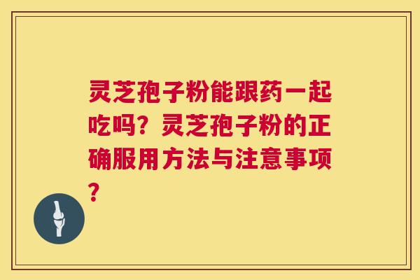 灵芝孢子粉能跟药一起吃吗？灵芝孢子粉的正确服用方法与注意事项？