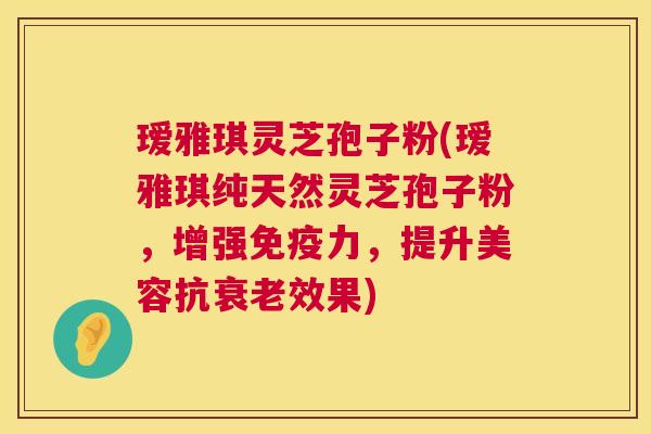 瑷雅琪灵芝孢子粉(瑷雅琪纯天然灵芝孢子粉,增强免疫力,提升美容抗效果) 瑷雅琪灵芝孢子粉(瑷雅琪纯天然灵芝孢子粉,增强免疫力,提升美容抗效果)