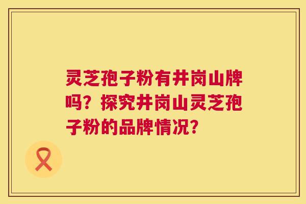灵芝孢子粉有井岗山牌吗?探究井岗山灵芝孢子粉的品牌情况? 灵芝孢子粉有井岗山牌吗?探究井岗山灵芝孢子粉的品牌情况?