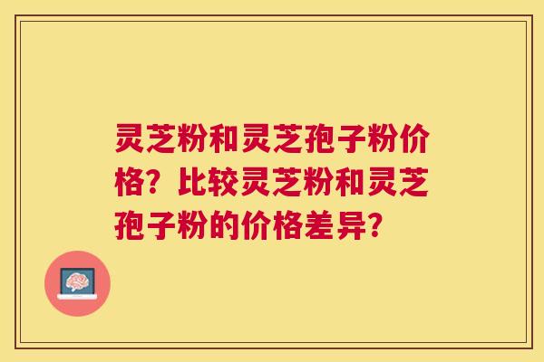 灵芝粉和灵芝孢子粉价格？比较灵芝粉和灵芝孢子粉的价格差异？