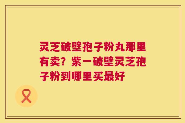 灵芝破壁孢子粉丸那里有卖?紫一破壁灵芝孢子粉到哪里买好 灵芝破壁孢子粉丸那里有卖?紫一破壁灵芝孢子粉到哪里买好