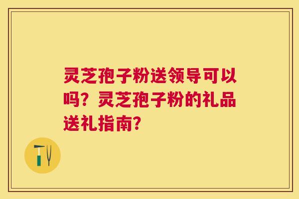 灵芝孢子粉送领导可以吗？灵芝孢子粉的礼品送礼指南？