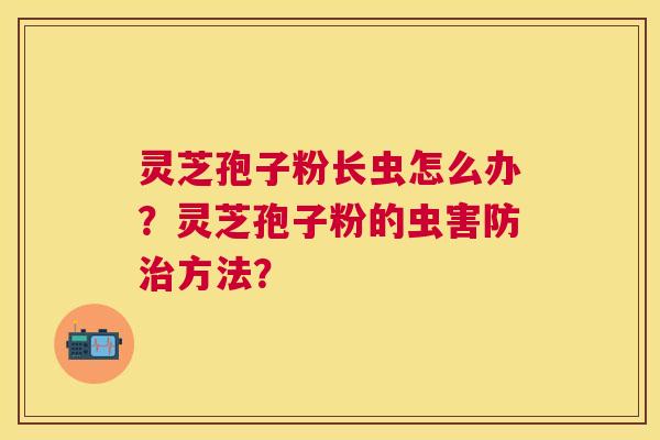 灵芝孢子粉长虫怎么办?灵芝孢子粉的虫害防方法? 灵芝孢子粉长虫怎么办?灵芝孢子粉的虫害防方法?