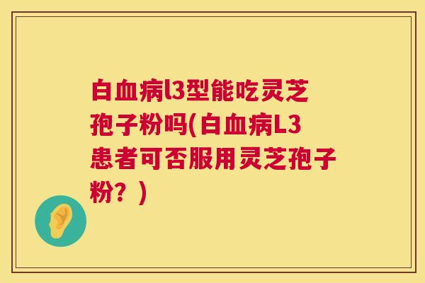 白l3型能吃灵芝孢子粉吗(白L3患者可否服用灵芝孢子粉?) 白l3型能吃灵芝孢子粉吗(白L3患者可否服用灵芝孢子粉?)