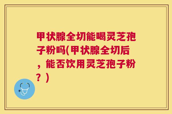 全切能喝灵芝孢子粉吗(全切后,能否饮用灵芝孢子粉?) 全切能喝灵芝孢子粉吗(全切后,能否饮用灵芝孢子粉?)
