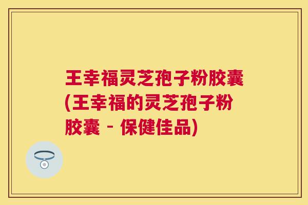 王幸福灵芝孢子粉胶囊(王幸福的灵芝孢子粉胶囊 - 保健佳品)