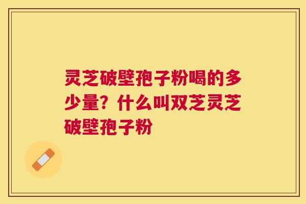 灵芝破壁孢子粉喝的多少量?什么叫双芝灵芝破壁孢子粉 灵芝破壁孢子粉喝的多少量?什么叫双芝灵芝破壁孢子粉
