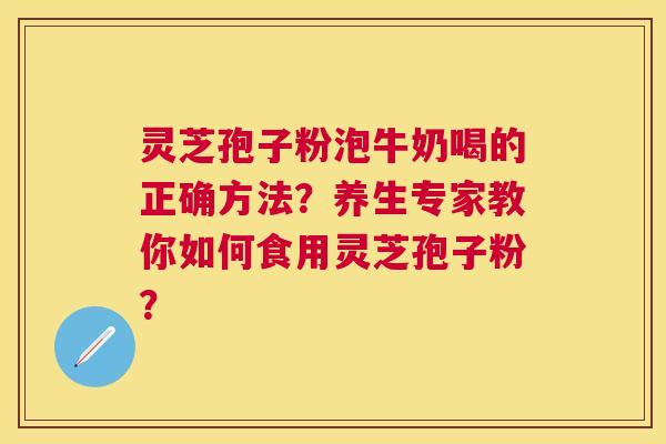 灵芝孢子粉泡牛奶喝的正确方法?养生专家教你如何食用灵芝孢子粉? 灵芝孢子粉泡牛奶喝的正确方法?养生专家教你如何食用灵芝孢子粉?