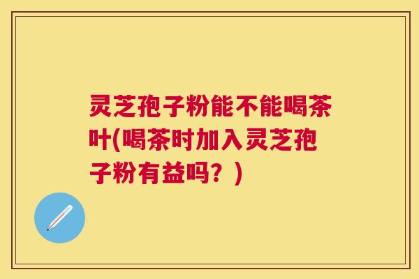 灵芝孢子粉能不能喝茶叶(喝茶时加入灵芝孢子粉有益吗？)