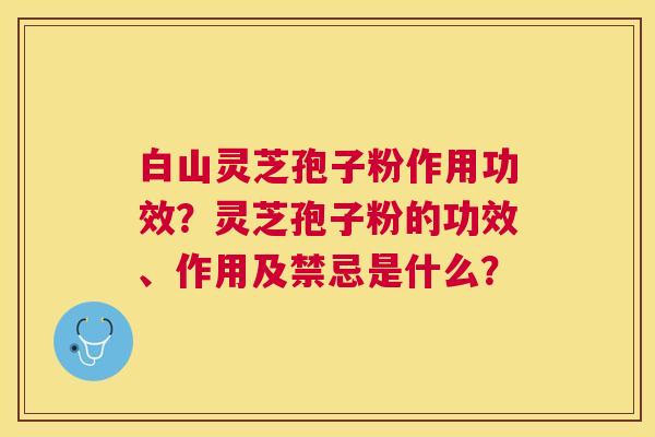 白山灵芝孢子粉作用功效？灵芝孢子粉的功效、作用及禁忌是什么？