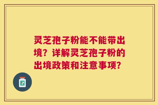 灵芝孢子粉能不能带出境？详解灵芝孢子粉的出境政策和注意事项？