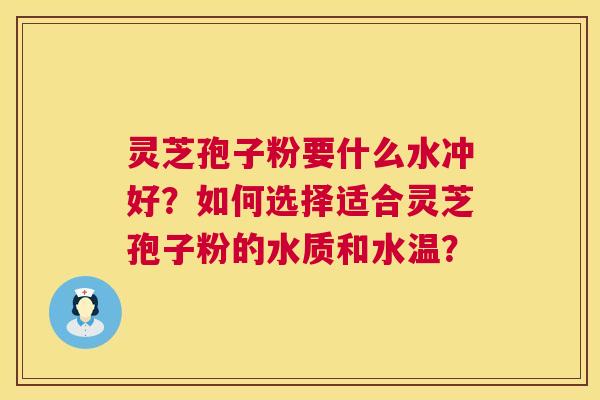 灵芝孢子粉要什么水冲好?如何选择适合灵芝孢子粉的水质和水温? 灵芝孢子粉要什么水冲好?如何选择适合灵芝孢子粉的水质和水温?