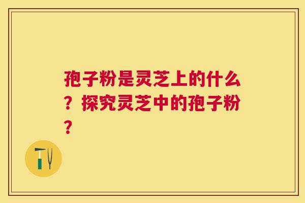 孢子粉是灵芝上的什么?探究灵芝中的孢子粉? 孢子粉是灵芝上的什么?探究灵芝中的孢子粉?