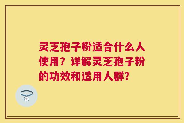 灵芝孢子粉适合什么人使用？详解灵芝孢子粉的功效和适用人群？