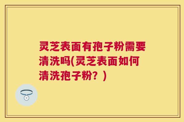 灵芝表面有孢子粉需要清洗吗(灵芝表面如何清洗孢子粉?) 灵芝表面有孢子粉需要清洗吗(灵芝表面如何清洗孢子粉?)