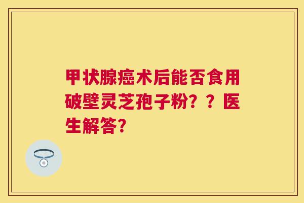 术后能否食用破壁灵芝孢子粉？？医生解答？
