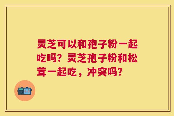 灵芝可以和孢子粉一起吃吗？灵芝孢子粉和松茸一起吃，冲突吗？