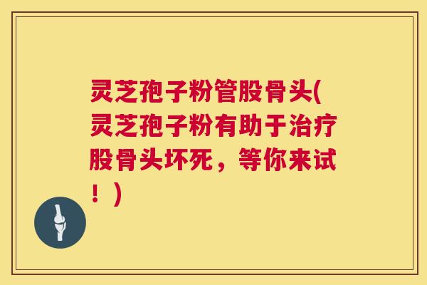 灵芝孢子粉管股骨头(灵芝孢子粉有助于股骨头坏死，等你来试！)