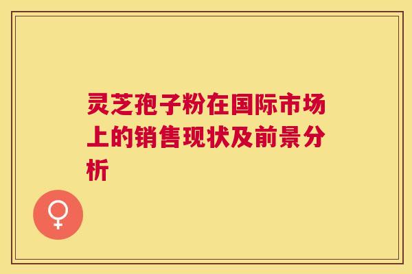 灵芝孢子粉在国际市场上的销售现状及前景分析 灵芝孢子粉在国际市场上的销售现状及前景分析