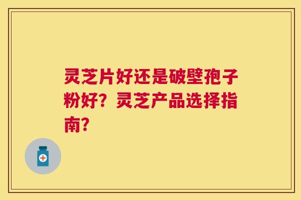 灵芝片好还是破壁孢子粉好？灵芝产品选择指南？