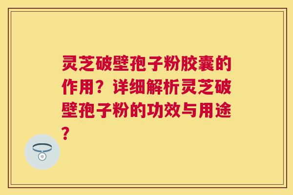 灵芝破壁孢子粉胶囊的作用？详细解析灵芝破壁孢子粉的功效与用途？