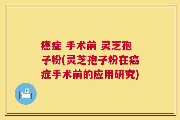 症 手术前 灵芝孢子粉(灵芝孢子粉在症手术前的应用研究) 症 手术前 灵芝孢子粉(灵芝孢子粉在症手术前的应用研究)