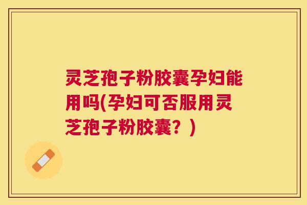 灵芝孢子粉胶囊孕妇能用吗(孕妇可否服用灵芝孢子粉胶囊?) 灵芝孢子粉胶囊孕妇能用吗(孕妇可否服用灵芝孢子粉胶囊?)