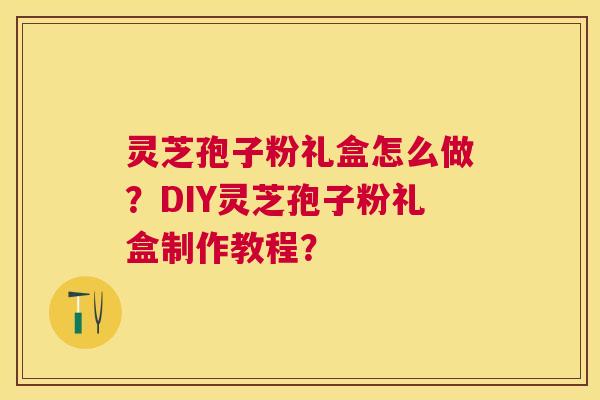 灵芝孢子粉礼盒怎么做?DIY灵芝孢子粉礼盒制作教程? 灵芝孢子粉礼盒怎么做?DIY灵芝孢子粉礼盒制作教程?