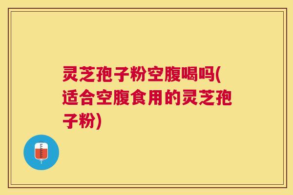 灵芝孢子粉空腹喝吗(适合空腹食用的灵芝孢子粉)