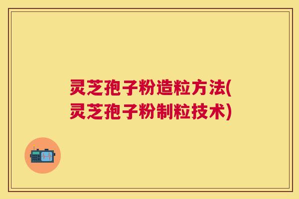 灵芝孢子粉造粒方法(灵芝孢子粉制粒技术) 灵芝孢子粉造粒方法(灵芝孢子粉制粒技术)
