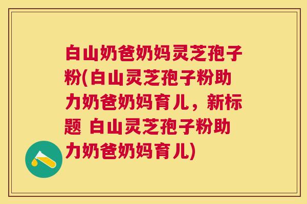 白山奶爸奶妈灵芝孢子粉(白山灵芝孢子粉助力奶爸奶妈育儿,新标题 白山灵芝孢子粉助力奶爸奶妈育儿) 白山奶爸奶妈灵芝孢子粉(白山灵芝孢子粉助力奶爸奶妈育儿,新标题 白山灵芝孢子粉助力奶爸奶妈育儿)