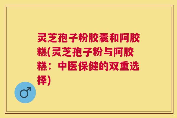 灵芝孢子粉胶囊和阿胶糕(灵芝孢子粉与阿胶糕：中医保健的双重选择)