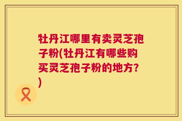 牡丹江哪里有卖灵芝孢子粉(牡丹江有哪些购买灵芝孢子粉的地方?) 牡丹江哪里有卖灵芝孢子粉(牡丹江有哪些购买灵芝孢子粉的地方?)