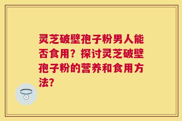 灵芝破壁孢子粉男人能否食用?探讨灵芝破壁孢子粉的营养和食用方法? 灵芝破壁孢子粉男人能否食用?探讨灵芝破壁孢子粉的营养和食用方法?
