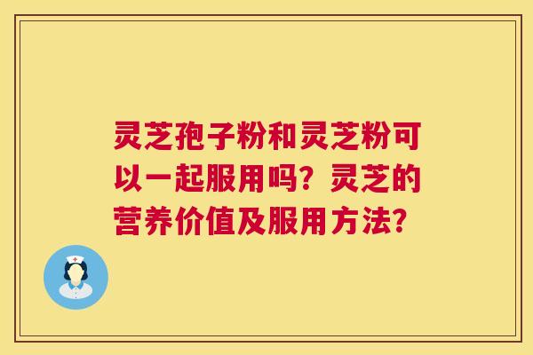 灵芝孢子粉和灵芝粉可以一起服用吗?灵芝的营养价值及服用方法? 灵芝孢子粉和灵芝粉可以一起服用吗?灵芝的营养价值及服用方法?