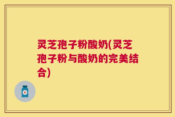 灵芝孢子粉酸奶(灵芝孢子粉与酸奶的完美结合)