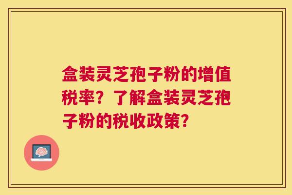 盒装灵芝孢子粉的增值税率?了解盒装灵芝孢子粉的税收政策? 盒装灵芝孢子粉的增值税率?了解盒装灵芝孢子粉的税收政策?