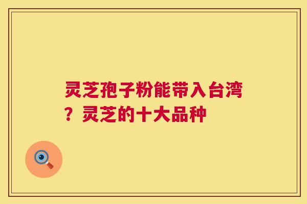灵芝孢子粉能带入台湾?灵芝的十大品种 灵芝孢子粉能带入台湾?灵芝的十大品种