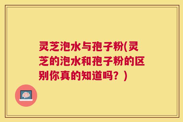 灵芝泡水与孢子粉(灵芝的泡水和孢子粉的区别你真的知道吗?) 灵芝泡水与孢子粉(灵芝的泡水和孢子粉的区别你真的知道吗?)