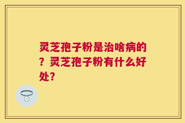 灵芝孢子粉是啥的?灵芝孢子粉有什么好处? 灵芝孢子粉是啥的?灵芝孢子粉有什么好处?