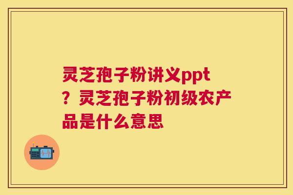 灵芝孢子粉讲义ppt?灵芝孢子粉初级农产品是什么意思 灵芝孢子粉讲义ppt?灵芝孢子粉初级农产品是什么意思