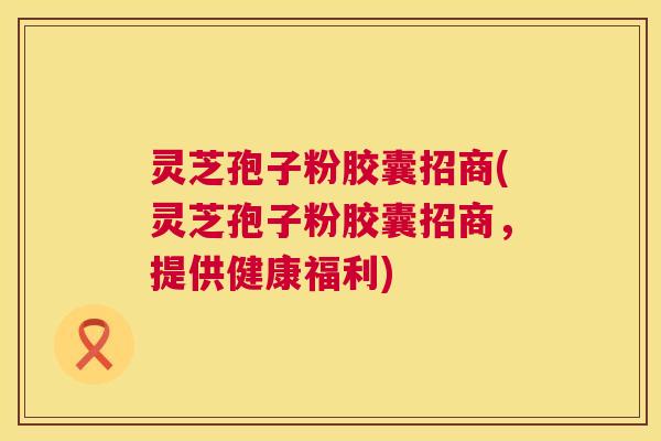 灵芝孢子粉胶囊招商(灵芝孢子粉胶囊招商,提供健康福利) 灵芝孢子粉胶囊招商(灵芝孢子粉胶囊招商,提供健康福利)