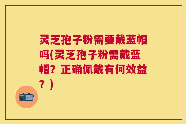 灵芝孢子粉需要戴蓝帽吗(灵芝孢子粉需戴蓝帽?正确佩戴有何效益?) 灵芝孢子粉需要戴蓝帽吗(灵芝孢子粉需戴蓝帽?正确佩戴有何效益?)