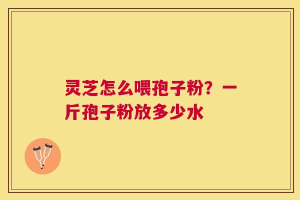 灵芝怎么喂孢子粉?一斤孢子粉放多少水 灵芝怎么喂孢子粉?一斤孢子粉放多少水