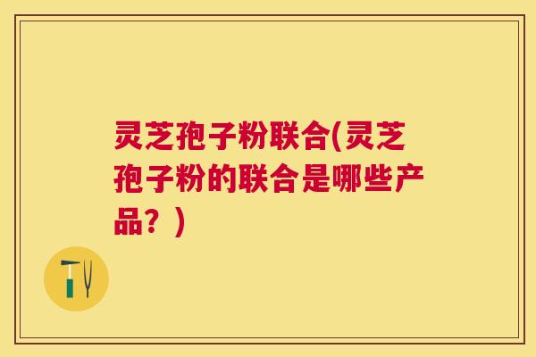 灵芝孢子粉联合(灵芝孢子粉的联合是哪些产品?) 灵芝孢子粉联合(灵芝孢子粉的联合是哪些产品?)